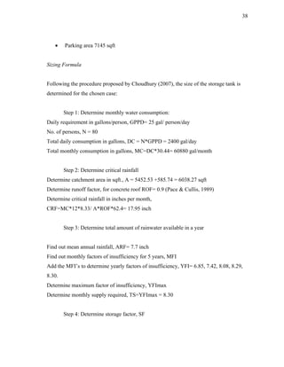 38




   •    Parking area 7145 sqft


Sizing Formula


Following the procedure proposed by Choudhury (2007), the size of the storage tank is
determined for the chosen case:


        Step 1: Determine monthly water consumption:
Daily requirement in gallons/person, GPPD= 25 gal/ person/day
No. of persons, N = 80
Total daily consumption in gallons, DC = N*GPPD = 2400 gal/day
Total monthly consumption in gallons, MC=DC*30.44= 60880 gal/month


        Step 2: Determine critical rainfall
Determine catchment area in sqft., A = 5452.53 +585.74 = 6038.27 sqft
Determine runoff factor, for concrete roof ROF= 0.9 (Pace & Cullis, 1989)
Determine critical rainfall in inches per month,
CRF=MC*12*8.33/ A*ROF*62.4= 17.95 inch


        Step 3: Determine total amount of rainwater available in a year


Find out mean annual rainfall, ARF= 7.7 inch
Find out monthly factors of insufficiency for 5 years, MFI
Add the MFI’s to determine yearly factors of insufficiency, YFI= 6.85, 7.42, 8.08, 8.29,
8.30.
Determine maximum factor of insufficiency, YFImax
Determine monthly supply required, TS=YFImax = 8.30


        Step 4: Determine storage factor, SF
 