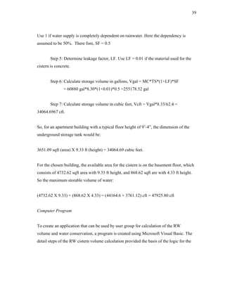 39




Use 1 if water supply is completely dependent on rainwater. Here the dependency is
assumed to be 50%. There fore, SF = 0.5


        Step 5: Determine leakage factor, LF. Use LF = 0.01 if the material used for the
cistern is concrete.


        Step 6: Calculate storage volume in gallons, Vgal = MC*TS*(1+LF)*SF
                = 60880 gal*8.30*(1+0.01)*0.5 =255178.52 gal


        Step 7: Calculate storage volume in cubic feet, Vcft = Vgal*8.33/62.4 =
34064.6967 cft.


So, for an apartment building with a typical floor height of 9’-4”, the dimension of the
underground storage tank would be:


3651.09 sqft (area) X 9.33 ft (height) = 34064.69 cubic feet.


For the chosen building, the available area for the cistern is on the basement floor, which
consists of 4732.62 sqft area with 9.33 ft height, and 868.62 sqft are with 4.33 ft height.
So the maximum storable volume of water:


(4732.62 X 9.33) + (868.62 X 4.33) = (44164.6 + 3761.12) cft = 47925.80 cft


Computer Program


To create an application that can be used by user group for calculation of the RW
volume and water conservation, a program is created using Microsoft Visual Basic. The
detail steps of the RW cistern volume calculation provided the basis of the logic for the
 