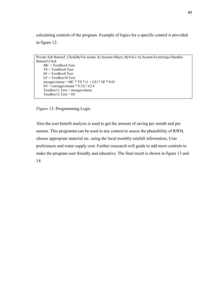 40




calculating controls of the program. Example of logics for a specific control is provided
in figure 12:


Private Sub Button5_Click(ByVal sender As System.Object, ByVal e As System.EventArgs) Handles
Button5.Click
     MC = TextBox4.Text
     TS = TextBox8.Text
     SF = TextBox9.Text
     LF = TextBox10.Text
     storagevolume = MC * TS * (1 + LF) * SF * 0.01
     SV = (storagevolume * 8.33) / 62.4
     TextBox11.Text = storagevolume
     TextBox12.Text = SV



Figure 12: Programming Logic


Also the cost benefit analysis is used to get the amount of saving per month and per
annum. This programm can be used in any context to assess the pheasibility of RWH,
choose appropiate material etc. using the local monthly rainfall information, User
preferences and water supply cost. Further reasearch will guide to add more controls to
make the program user friendly and educative. The final result is shown in figure 13 and
14.
 