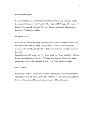 45




Gutters and Downpipes


It is assumed that it rains with an intensity of 4 inch/hr. the rooftop catchment area for
the apartment building is 6038.27 sqft. So following the table 5, pipes with a radius of 5
Inches will be required. Estimating 15% more than the requirement, the dimension
becomes: 5.75 inches i.e. 6 inches.


First Flush Device


For this device, a minimum design criterion is that the device should divert the first 0.5
mm of the rainfall (Mosely, 2005). To calculate the volume of water needed to be
diverted, multiply the length and width of the house or collection surface (in metres) by
0.5 (mm):
Required volume of diverted water (L) = house length (m) * house width (m) * 0.5 (mm)
For the chosen building, (21.9m X 23.77m house size, diverting 0.5 mm rain), a first
flush volume of 0.26 cubic meters i.e. 9.18 cft i.e. 68.70 gal should be diverted.


Filter Chamber


Following the model of Dr. Hussam, in a metal container, five layers are placed on top
one another to form this filter. A metal sheet with holes of 1 cm diameter is placed at the
bottom of the container. The materials that are used in different layers are:
 