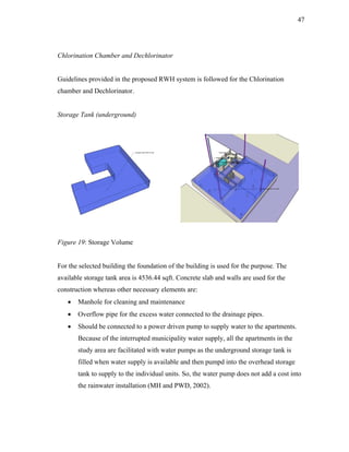47




Chlorination Chamber and Dechlorinator


Guidelines provided in the proposed RWH system is followed for the Chlorination
chamber and Dechlorinator.


Storage Tank (underground)




Figure 19: Storage Volume


For the selected building the foundation of the building is used for the purpose. The
available storage tank area is 4536.44 sqft. Concrete slab and walls are used for the
construction whereas other necessary elements are:
   •   Manhole for cleaning and maintenance
   •   Overflow pipe for the excess water connected to the drainage pipes.
   •   Should be connected to a power driven pump to supply water to the apartments.
       Because of the interrupted municipality water supply, all the apartments in the
       study area are facilitated with water pumps as the underground storage tank is
       filled when water supply is available and then pumpd into the overhead storage
       tank to supply to the individual units. So, the water pump does not add a cost into
       the rainwater installation (MH and PWD, 2002).
 