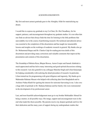 vi




                                ACKNOWLEDGEMENTS


My first and most earnest gratitude goes to the Almighty Allah for materializing my
dream.


I would like to express my gratitude to my Co-Chair, Dr. Ifte Choudhury, for his
support, patience, and encouragement throughout my graduate studies. It is not often that
one finds an advisor that always finds the time for listening to the little problems that
unavoidably rise in the course of performing research. His technical and editorial advice
was essential to the completion of this dissertation and has taught me innumerable
lessons and insights on the workings of academic research in general. My thanks also go
Dr. Mohammed Haque and Dr. Charles Culp for reading previous drafts of this
dissertation and providing many corrections and valuable comments that improved the
presentation and contents of this dissertation.


The friendship of Mohsin Reza, Bhajan Biswas, Aaron Cooper and Sameh Alathirah is
much appreciated and has led to many interesting and good-spirited discussions relating
to this research. I am also grateful to my colleague Manisha Singh and Lilian Kalyanapu
for helping considerably with realizing the detail procedure of research. In particular,
Lilian trained me for programming with great diligence and ingenuity. My thanks go to
Mahmudur Rahman Masum who helped with collecting data from Bangladesh and to
Architect Nahas Khalil for igniting the interest for rainwater harvesting in me. I also owe
a huge debt of gratitude to Dr. Shahana Rahman and her family who were instrumental
in the development of my professional career.


Last, and most heartfelt acknowledgement must go to my brother Mohiuddin Ahmed for
being a mentor, in all possible ways. His image, support and encouragement were in the
end what made this thesis possible. My parents receive my deepest gratitude and love for
their dedication and the many years of support during my undergraduate studies that
 