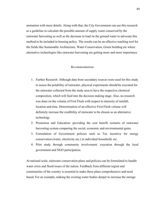 49




animation with more details. Along with that, the City Government can use this research
as a guideline to calculate the possible amount of supply water conserved by the
rainwater harvesting as well as the decrease in load on the ground water to advocate this
method to be included in housing policy. The results can be an effective teaching tool for
the fields like Sustainable Architecture, Water Conservation, Green building etc where
alternative technologies like rainwater harvesting are getting more and more importance.



                                    Recommendations



   1. Further Research: Although data from secondary sources were used for this study
       to assess the potability of rainwater, physical experiments should be executed for
       the rainwater collected from the study area to have the respective chemical
       composition, which will feed into the decision making stage. Also, no research
       was done on the volume of First Flush with respect to intensity of rainfall,
       location and time. Determination of an effective First Flush volume will
       definitely increase the credibility of rainwater to be chosen as an alternative
       technology
   2. Promotion and Education: providing the cost benefit scenario of rainwater
       harvesting system comparing the social, economic and environmental gains.
   3. Formulation of Government policies such as Tax incentive for energy
       conservation (water, electricity etc.) in individual household, etc.
   4. Pilot study through community involvement: execution through the local
       government and NGO participation.


At national scale, rainwater conservation plans and policies can be formulated to handle
water crisis and flood issues of the nation. Feedback from different region and
communities of the country is essential to make these plans comprehensive and need
based. For an example, making the existing water bodies deeper to increase the storage
 