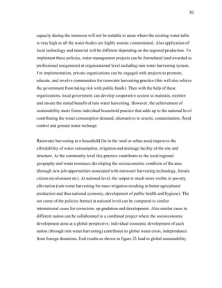50




capacity during the monsoon will not be suitable to areas where the existing water table
is very high or all the water bodies are highly arsenic contaminated. Also application of
local technology and material will be different depending on the regional production. To
implement these policies, water management projects can be formulated (and awarded as
professional assignment) at organizational level including rain water harvesting system.
For implementation, private organizations can be engaged with projects to promote,
educate, and involve communities for rainwater harvesting practice (this will also relieve
the government from taking risk with public funds). Then with the help of these
organizations, local government can develop cooperative system to maintain, monitor
and ensure the aimed benefit of rain water harvesting. However, the achievement of
sustainability starts forms individual household practice that adds up to the national level
contributing the water consumption demand, alternatives to arsenic contamination, flood
control and ground water recharge.


Rainwater harvesting at a household (be in the rural or urban area) improves the
affordability of water consumption, irrigation and drainage facility of the site and
structure. At the community level this practice contributes to the local/regional
geography and water resources developing the socioeconomic condition of the area
(through new job opportunities associated with rainwater harvesting technology, female
citizen involvement etc). At national level, the output is much more visible in poverty
alleviation (rain water harvesting for mass irrigation resulting in better agricultural
production and thus national economy, development of public health and hygiene). The
out come of the policies framed at national level can be compared to similar
international cases for correction, up gradation and development. Also similar cases in
different nation can be collaborated in a combined project where the socioeconomic
development aims at a global perspective; individual economic development of each
nation (through rain water harvesting) contributes to global water crisis, independence
from foreign donations. End results as shown in figure 21 lead to global sustainability.
 