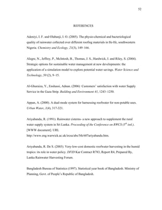 52




                                     REFERENCES


Adeniyi, I. F. and Olabanji, I. O. (2005). The physio-chemical and bacteriological
quality of rainwater collected over different roofing materials in Ile-Ife, southwestern
Nigeria. Chemistry and Ecology, 21(3), 149–166.


Alegre, N., Jeffrey, P., McIntosh, B., Thomas, J. S., Hardwick, I. and Riley, S. (2004).
Strategic options for sustainable water management at new developments: the
application of a simulation model to explore potential water savings. Water Science and
Technology, 50 (2), 9–15.


Al-Ghuraiza, Y., Enshassi, Adnan. (2006) Customers’ satisfaction with water Supply
Service in the Gaza Strip. Building and Environment 41, 1243–1250.


Appan, A. (2000). A dual-mode system for harnessing roofwater for non-potable uses.
Urban Water, 1(4), 317-321.


Ariyabandu, R. (1991). Rainwater cisterns- a new approach to supplement the rural
water supply system in Sri Lanka. Proceeding of the Conference on RWCS (5th intl.).
[WWW document]. URL
http://www.eng.warwick.ac.uk/ircsa/abs/5th/607ariyabandu.htm.


Ariyabandu, R. De S. (2003). Very-low-cost domestic roofwater harvesting in the humid
tropics: its role in water policy. DFID Kar Contract R783, Report R4, Prepared By,
Lanka Rainwater Harvesting Forum.


Bangladesh Bureau of Statistics (1997). Statistical year book of Bangladesh. Ministry of
Planning, Govt. of People’s Republic of Bangladesh.
 