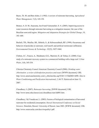 53




Boers, Th. M. and Ben-Asher, J. (1982). A review of rainwater harvesting. Agricultural
Water Management, 5 (2), 145-158.


Branco, A. D. M., Suassuna, Joa O and Vainsencher, S. A. (2005). Improving access to
water resources through rainwater harvesting as a mitigation measure: the case of the
Brazilian semi-arid region. Mitigation and Adaptation Strategies for Global Change, 10,
393–409.


Bucheli, TD., Mueller, SR., Heberle, S., & Schwarzenbach, RP. (1998). Occurrence and
behavior of pesticides in rainwater, roof runoff, and artificial stormwater infiltration.
Environmental Science & Technology. 32(22), 3457-3464.


Chilton, J.C., Francis, A., Maidment, G.G., Marriott, D., & Tobias, G. (2000). Case
study of a rainwater recovery system in a commercial building with a large roof. Urban
Water, 1(4), 345-354.


Chlorine Chemistry Council American Chemistry Council (2006). Drinking water
chlorination: a review of disinfection practices and issues [WWW document]. URL
http://www.americanchemistry.com/s_chlorine/doc.asp?CID=1133&DID=4490. Also in
Water Conditioning and Purification International, 2, 68-75. Retrieved on June 15,
2007.


Choudhury, I. (2007). Rainwater harvesting. [WWW document]. URL
http://www.tamu.edu/classes/cosc/choudhury/rain/sld001.htm.


Choudhury, I & Vasudevan, L. (2003). Factors of biological contamination of harvested
rainwater for residential consumption. Hawaii International Conference on Social
Sciences. Honolulu, Hawaii: University of Hawaii. June 2003. [WWW document]. URL
http://www.watercache.com/docs/rwquality1.pdf.
 