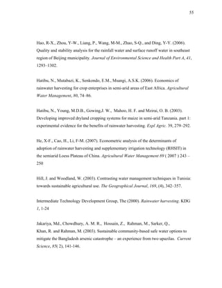 55




Hao, R-X., Zhou, Y-W., Liang, P., Wang, M-M., Zhao, S-Q., and Ding, Y-Y. (2006).
Quality and stability analysis for the rainfall water and surface runoff water in southeast
region of Beijing municipality. Journal of Environmental Science and Health Part A, 41,
1293–1302.


Hatibu, N., Mutabazi, K., Senkondo, E.M., Msangi, A.S.K. (2006). Economics of
rainwater harvesting for crop enterprises in semi-arid areas of East Africa. Agricultural
Water Management, 80, 74–86.


Hatibu, N., Young, M.D.B., Gowing,J. W., Mahoo, H. F. and Mzirai, O. B. (2003).
Developing improved dryland cropping systems for maize in semi-arid Tanzania. part 1:
experimental evidence for the benefits of rainwater harvesting. Expl Agric. 39, 279–292.


He, X-F., Cao, H., Li, F-M. (2007). Econometric analysis of the determinants of
adoption of rainwater harvesting and supplementary irrigation technology (RHSIT) in
the semiarid Loess Plateau of China. Agricultural Water Management 89 ( 2007 ) 243 –
250


Hill, J. and Woodland, W. (2003). Contrasting water management techniques in Tunisia:
towards sustainable agricultural use. The Geographical Journal, 169, (4), 342–357.


Intermediate Technology Development Group, The (2000). Rainwater harvesting. KDG
1, 1-24


Jakariya, Md., Chowdhury, A. M. R., Hossain, Z., Rahman, M., Sarker, Q.,
Khan, R. and Rahman, M. (2003). Sustainable community-based safe water options to
mitigate the Bangladesh arsenic catastrophe – an experience from two upazilas. Current
Science, 85( 2), 141-146.
 