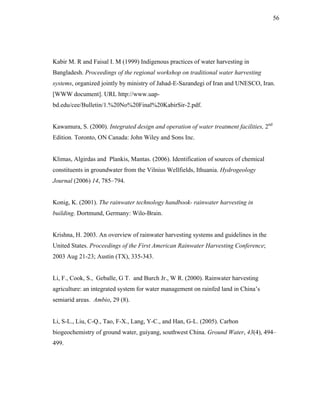 56




Kabir M. R and Faisal I. M (1999) Indigenous practices of water harvesting in
Bangladesh. Proceedings of the regional workshop on traditional water harvesting
systems, organized jointly by ministry of Jahad-E-Sazandegi of Iran and UNESCO, Iran.
[WWW document]. URL http://www.uap-
bd.edu/cee/Bulletin/1.%20No%20Final%20KabirSir-2.pdf.


Kawamura, S. (2000). Integrated design and operation of water treatment facilities, 2nd
Edition. Toronto, ON Canada: John Wiley and Sons Inc.


Klimas, Algirdas and Plankis, Mantas. (2006). Identification of sources of chemical
constituents in groundwater from the Vilnius Wellfields, Ithuania. Hydrogeology
Journal (2006) 14, 785–794.


Konig, K. (2001). The rainwater technology handbook- rainwater harvesting in
building. Dortmund, Germany: Wilo-Brain.


Krishna, H. 2003. An overview of rainwater harvesting systems and guidelines in the
United States. Proceedings of the First American Rainwater Harvesting Conference;
2003 Aug 21-23; Austin (TX), 335-343.


Li, F., Cook, S., Geballe, G T. and Burch Jr., W R. (2000). Rainwater harvesting
agriculture: an integrated system for water management on rainfed land in China’s
semiarid areas. Ambio, 29 (8).


Li, S-L., Liu, C-Q., Tao, F-X., Lang, Y-C., and Han, G-L. (2005). Carbon
biogeochemistry of ground water, guiyang, southwest China. Ground Water, 43(4), 494–
499.
 