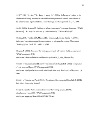 57




Li, X-Y., Shi, P-J., Sun, Y-L., Tang, J., Yang, Z-P. (2006). Influence of various in situ
rainwater harvesting methods on soil moisture and growth of Tamarix ramosissima in
the semiarid loess region of China. Forest Ecology and Management, 233, 143–148.


Liu, K. (2006). Sustainable building envelope: garden roof system performance. [WWW
document]. URL http://irc.nrc-cnrc.gc.ca/fulltext/nrcc47354/nrcc47354.pdf.


Mbilinyi, B.P., Tumbo, S.D., Mahoo, H.F., Senkondo, E.M. and Hatibu, N. (2005).
Indigenous knowledge as decision support tool in rainwater harvesting. Physics and
Chemistry of the Earth, 30(11-16), 792-798.


Mbugua, J. (2000). Rainwater harvesting and poverty alleviation, Laikipia experience.
[WWW document]. URL
http://www.cpatsa.embrapa.br/catalogo/doc/political/5_2_John_Mbugua.doc.


Ministry of Environment and Forestry, Government of Bangladesh (2003). Compilation
of environmental Laws. [WWW document]. URL
http://www.moef.gov.bd/html/publication/publication.html. Retrieved on November 10,
2006.


Ministry of Housing and Public Works Department, Government of Bangladesh (2002).
Rain Water Harvesting Manual.


Mosely, L. (2005). Water quality of rainwater harvesting systems, SOPAC
miscellaneous report 579. [WWW document]. URL
http://www.sopac.org/data/virlib/MR/MR0579.pdf
 
