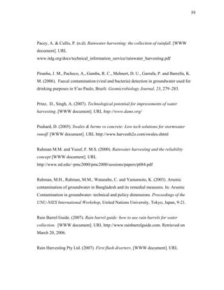 59




Pacey, A. & Cullis, P. (n.d). Rainwater harvesting: the collection of rainfall. [WWW
document]. URL
www.itdg.org/docs/technical_information_service/rainwater_harvesting.pdf


Piranha, J. M., Pacheco, A., Gamba, R. C., Mehnert, D. U., Garrafa, P. and Barrella, K.
M. (2006). Faecal contamination (viral and bacteria) detection in groundwater used for
drinking purposes in S˜ao Paulo, Brazli. Geomicrobiology Journal, 23, 279–283.


Prinz, D., Singh, A. (2007). Technological potential for improvements of water
harvesting. [WWW document]. URL http://www.dams.org/


Pushard, D. (2005). Swales & berms vs concrete: Low tech solutions for stormwater
runoff. [WWW document]. URL http://www.harvesth2o.com/swales.shtml


Rahman M.M. and Yusuf, F. M.S. (2000). Rainwater harvesting and the reliability
concept [WWW document]. URL
http://www.nd.edu/~pmc2000/pmc2000/sessions/papers/p084.pdf


Rahman, M.H., Rahman, M.M., Watanabe, C. and Yamamoto, K. (2003). Arsenic
contamination of groundwater in Bangladesh and its remedial measures. In: Arsenic
Contamination in groundwater- technical and policy dimensions. Proceedings of the
UNU-NIES International Workshop, United Nations University, Tokyo, Japan, 9-21.


Rain Barrel Guide. (2007). Rain barrel guide: how to use rain barrels for water
collection. [WWW document]. URL http://www.rainbarrelguide.com. Retrieved on
March 20, 2006.


Rain Harvesting Pty Ltd. (2007). First flush diverters. [WWW document]. URL
 