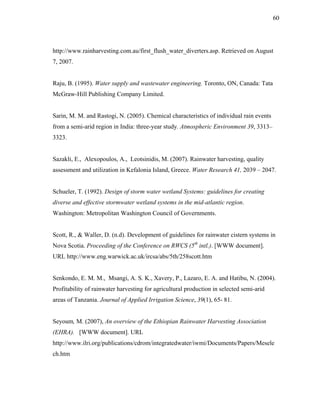 60




http://www.rainharvesting.com.au/first_flush_water_diverters.asp. Retrieved on August
7, 2007.


Raju, B. (1995). Water supply and wastewater engineering. Toronto, ON, Canada: Tata
McGraw-Hill Publishing Company Limited.


Sarin, M. M. and Rastogi, N. (2005). Chemical characteristics of individual rain events
from a semi-arid region in India: three-year study. Atmospheric Environment 39, 3313–
3323.


Sazakli, E., Alexopoulos, A., Leotsinidis, M. (2007). Rainwater harvesting, quality
assessment and utilization in Kefalonia Island, Greece. Water Research 41, 2039 – 2047.


Schueler, T. (1992). Design of storm water wetland Systems: guidelines for creating
diverse and effective stormwater wetland systems in the mid-atlantic region.
Washington: Metropolitan Washington Council of Governments.


Scott, R., & Waller, D. (n.d). Development of guidelines for rainwater cistern systems in
Nova Scotia. Proceeding of the Conference on RWCS (5th intl.). [WWW document].
URL http://www.eng.warwick.ac.uk/ircsa/abs/5th/258scott.htm


Senkondo, E. M. M., Msangi, A. S. K., Xavery, P., Lazaro, E. A. and Hatibu, N. (2004).
Profitability of rainwater harvesting for agricultural production in selected semi-arid
areas of Tanzania. Journal of Applied Irrigation Science, 39(1), 65- 81.


Seyoum, M. (2007), An overview of the Ethiopian Rainwater Harvesting Association
(EHRA). [WWW document]. URL
http://www.ilri.org/publications/cdrom/integratedwater/iwmi/Documents/Papers/Mesele
ch.htm
 