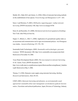61




Sheikh, M.I., Shah, B.H. and Aleem, A. (1984). Effect of rainwater harvesting methods
on the establishment of tree species. Forest Ecology and Management, 8, 257—263.


Smet, J. and Moriarty, P. (2001). DGIS policy supporting paper: rooftop rainwater
harvesting. [WWW document]. URL http://www.irc.nl/page/36786


Stein, B. and Reynolds, J.S. (2000), Mechanical and electrical equipment of buildings.
New York: John Wiley & Sons Inc.


Stigter, Y., Ribeiro, L., Dill, V., (2006). Application of a groundwater quality index as
an assessment and communication tool in agro-environmental policies –two Portuguese
case studies. Journal of Hydrology 327, 578– 591.


Sustainable Earth Technologies. (2005). Sustainable earth technologies: greywater
treatment. WWW document]. URL http://www.sustainable.com.au/greywater.html.
Retrieved on November 10, 2006.


Texas Water Development Board. (2005). The texas manual on rainwater harvesting,
41-42. Austin, Texas. [WWW document]. URL
http://www.twdb.state.tx.us/publications/reports/RainwaterHarvestingManual_3rdeditio
n.pdf. Retrieved on May 5, 2006.


Thomas, T. (1998). Domestic water supply using rainwater harvesting. Building
Research and Information, 26(2), 94-101.


UNEP. (2001). Rainwater harvesting and utilization- an environmentally sound
approach for sustainable urban water management- an introductory guide for decision
makers. Newsletter and technical publications. Japan, Division of Technology, Industry
 