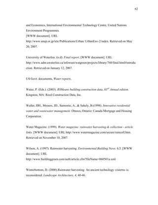 62




and Economics, International Environmental Technology Centre, United Nations
Environment Programmes.
[WWW document]. URL
http://www.unep.or.jp/ietc/Publications/Urban/ UrbanEnv-2/index. Retrieved on May
20, 2007.


University of Waterloo. (n.d). Final report. [WWW document]. URL
http://www.adm.uwaterloo.ca/infowast/watgreen/projects/library/760/final.html#introdu
ction. Retrieved on January 12, 2007.


US Govt. documents, Water reports.


Waier, P. (Eds.). (2003). RSMeans building construction data, 63rd Annual edition.
Kingston, MA: Reed Construction Data, Inc.


Waller, DH., Mooers, JD., Samostie, A., & Sahely, B.(1998). Innovative residential
water and wastewater management. Ottawa, Ontario: Canada Mortgage and Housing
Corporation.


Water Magazine. (1999). Water magazine: rainwater harvesting & collection - article
links. [WWW document]. URL http://www.watermagazine.com/secure/raincoll.htm.
Retrieved on November 10, 2007.


Wilson, A. (1997). Rainwater harvesting. Environmental Building News. 6,5. [WWW
document]. URL
http://www.buildinggreen.com/auth/article.cfm?fileName=060501a.xml


Winterbottom, D. (2000).Rainwater harvesting: An ancient technology–cisterns–is
reconsidered. Landscape Architecture, 4, 40-46.
 