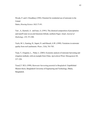 63




Woods, P. and I. Choudhury (1992). Potential for residential use of rainwater in the
United
States, Housing Science 16(1) 71-81.


Yair , A., Karnieli, A. and Issar, A. (1991). The chemical composition of precipitation
and runoff water on an arid limestone hillside, northern Negev, Israel. Journal of
Hydrology, 129, 371-388.


Yazlz, M. I., Gunting, H., Sapari, N. and Ghazali, A.W. (1989). Variations in rainwater
quality from roof catchments. Water, 21(6), 761-765.


Yuan, T., Fengmin, L., Puhai, L. (2003). Economic analysis of rainwater harvesting and
irrigation methods, with an example from China. Agricultural Water Management 60,
217–226.


Yusuf, F. M.S. (1999). Rainwater harvesting potential in Bangladesh. Unpublished
Masters thesis, Bangladesh University of Engineering and Technology, Dhaka,
Bangladesh.
 