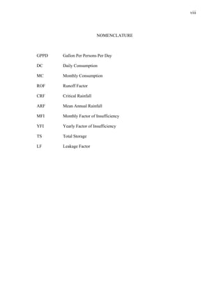 viii




                           NOMENCLATURE



GPPD   Gallon Per Persons Per Day

DC     Daily Consumption

MC     Monthly Consumption

ROF    Runoff Factor

CRF    Critical Rainfall

ARF    Mean Annual Rainfall

MFI    Monthly Factor of Insufficiency

YFI    Yearly Factor of Insufficiency

TS     Total Storage

LF     Leakage Factor
 