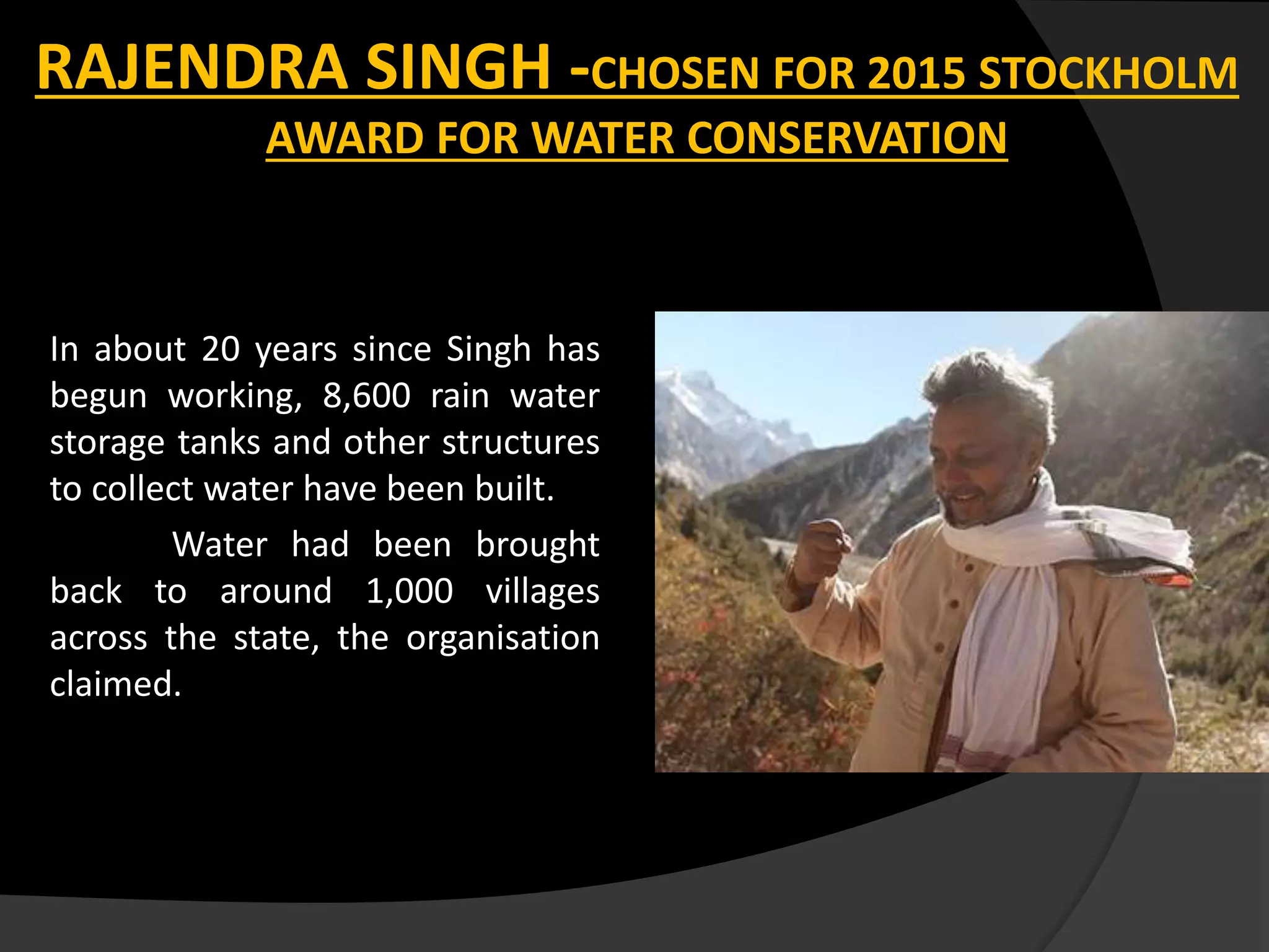 RAJENDRA SINGH -CHOSEN FOR 2015 STOCKHOLM
AWARD FOR WATER CONSERVATION
In about 20 years since Singh has
begun working, 8,600 rain water
storage tanks and other structures
to collect water have been built.
Water had been brought
back to around 1,000 villages
across the state, the organisation
claimed.
 