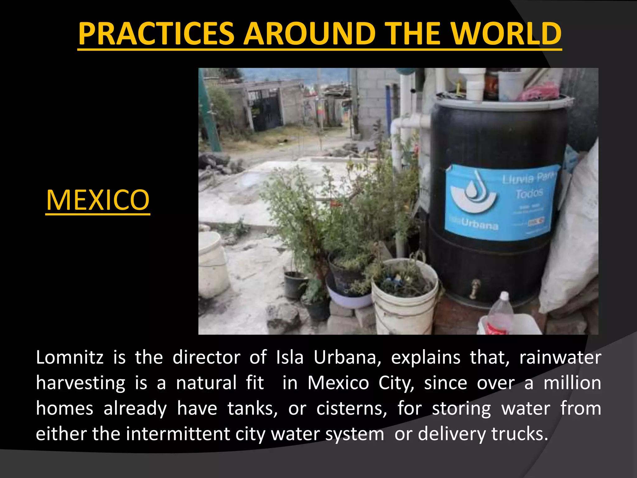 PRACTICES AROUND THE WORLD
MEXICO
Lomnitz is the director of Isla Urbana, explains that, rainwater
harvesting is a natural fit in Mexico City, since over a million
homes already have tanks, or cisterns, for storing water from
either the intermittent city water system or delivery trucks.
 