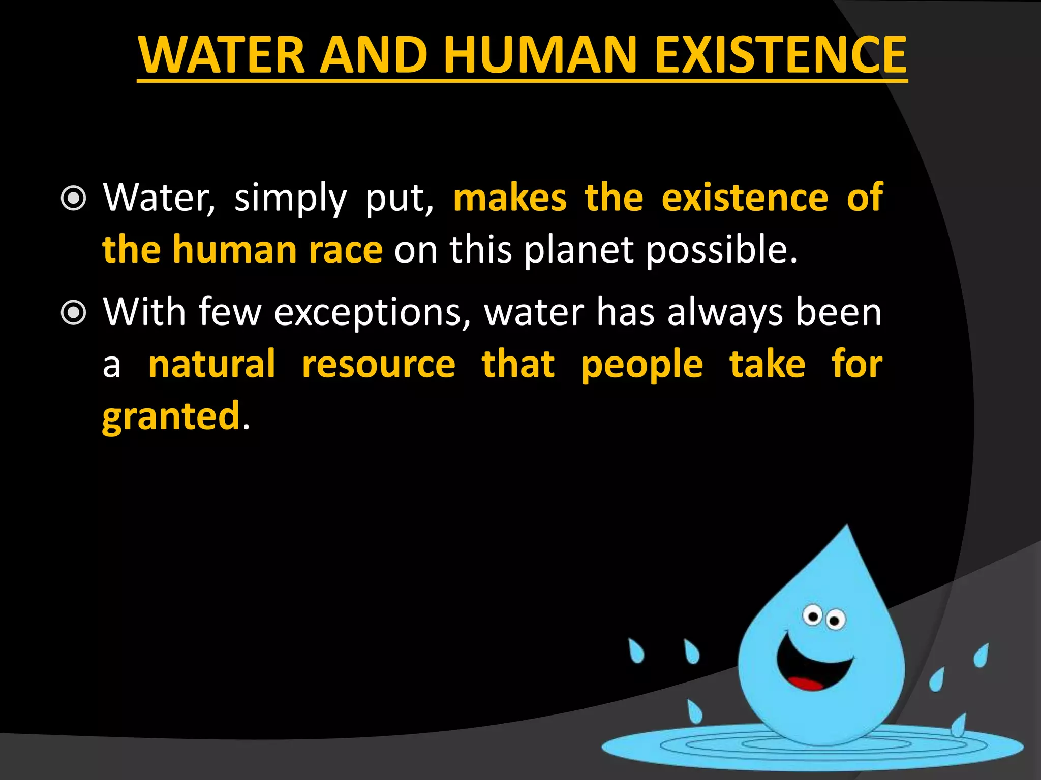  Water, simply put, makes the existence of
the human race on this planet possible.
 With few exceptions, water has always been
a natural resource that people take for
granted.
WATER AND HUMAN EXISTENCE
 