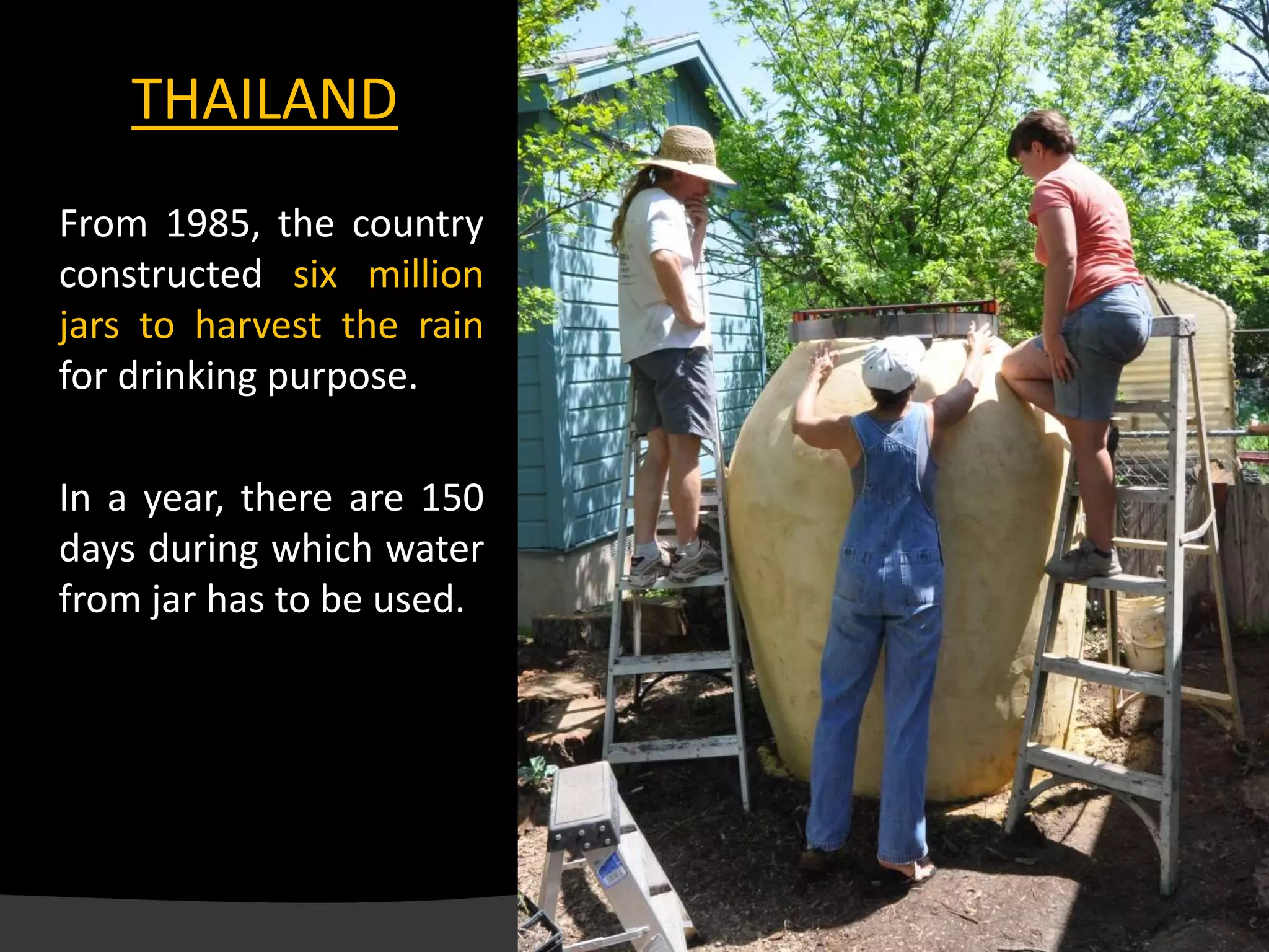 From 1985, the country
constructed six million
jars to harvest the rain
for drinking purpose.
In a year, there are 150
days during which water
from jar has to be used.
Thai Jar
THAILAND
 