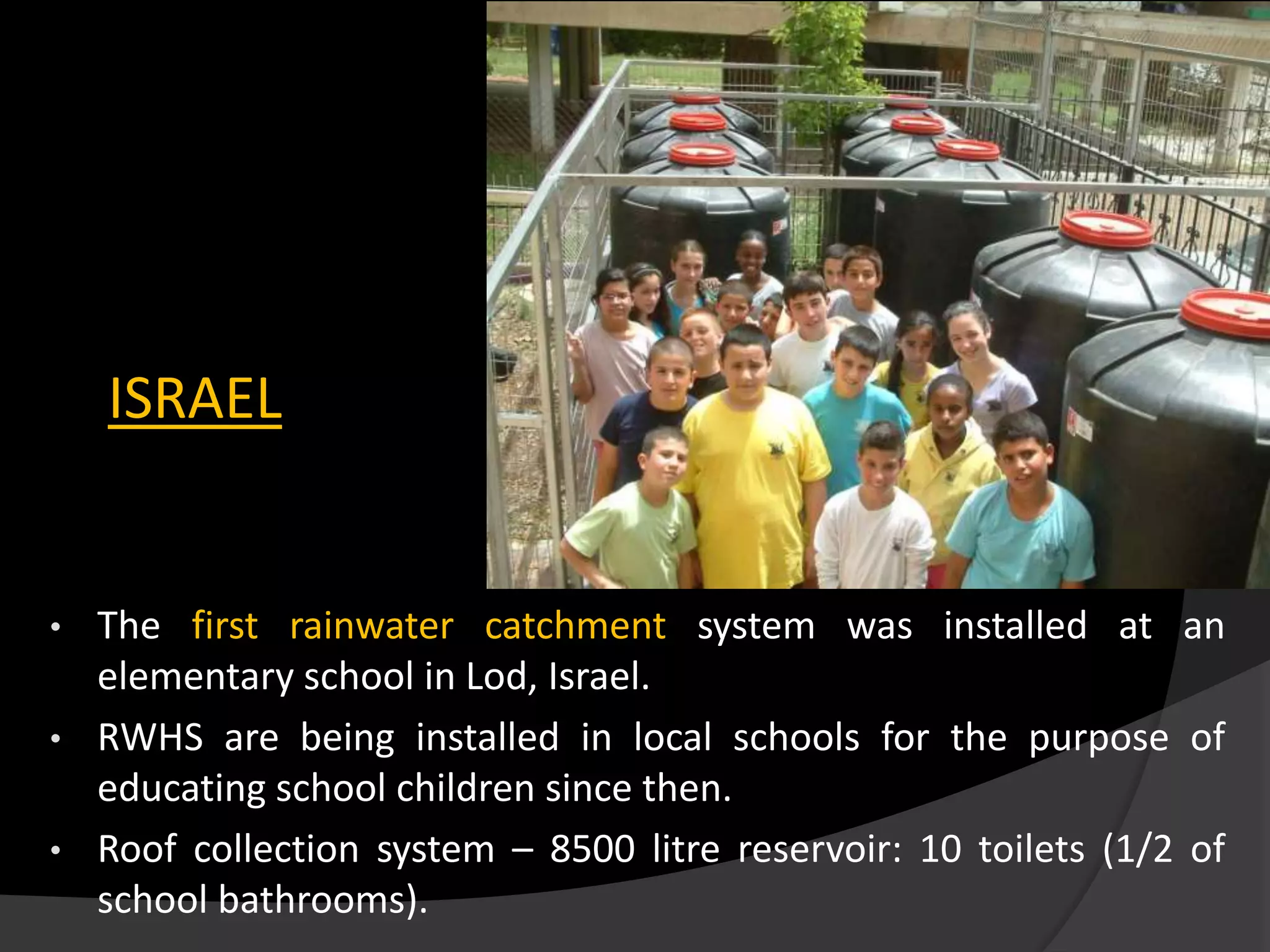 ISRAEL
• The first rainwater catchment system was installed at an
elementary school in Lod, Israel.
• RWHS are being installed in local schools for the purpose of
educating school children since then.
• Roof collection system – 8500 litre reservoir: 10 toilets (1/2 of
school bathrooms).
 