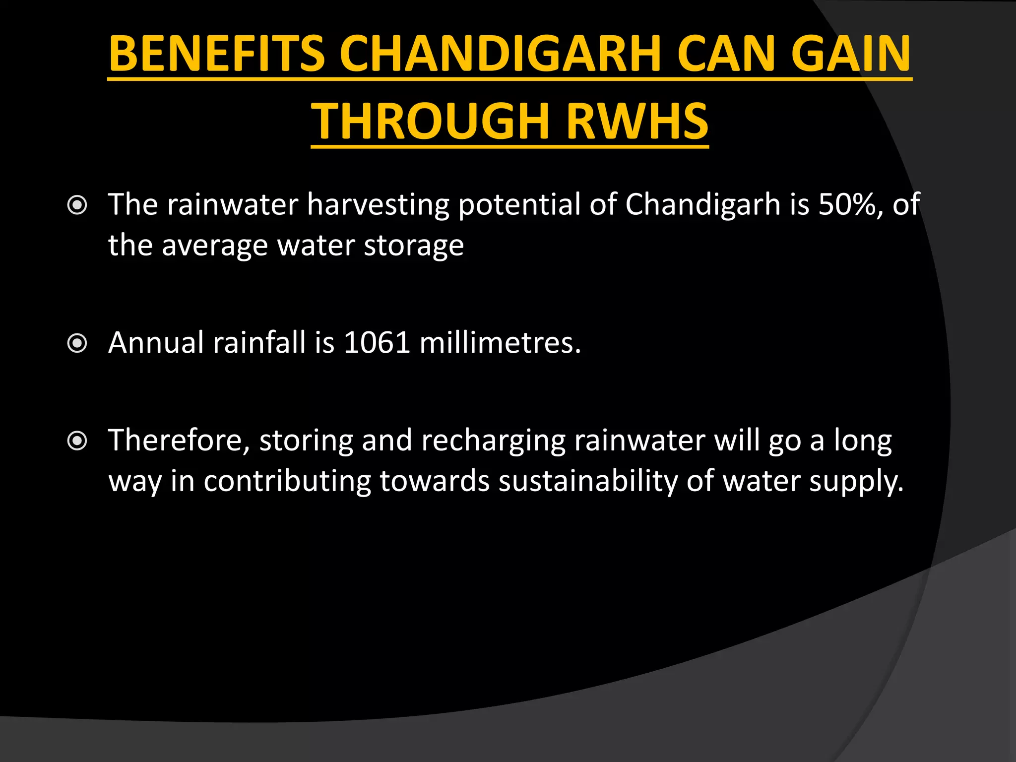  The rainwater harvesting potential of Chandigarh is 50%, of
the average water storage
 Annual rainfall is 1061 millimetres.
 Therefore, storing and recharging rainwater will go a long
way in contributing towards sustainability of water supply.
BENEFITS CHANDIGARH CAN GAIN
THROUGH RWHS
 