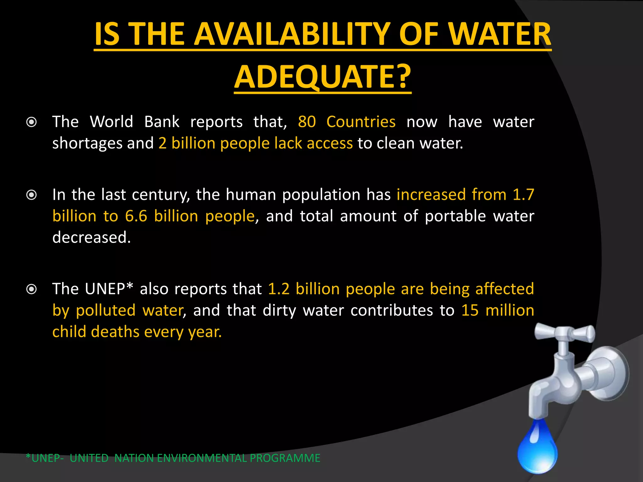  The World Bank reports that, 80 Countries now have water
shortages and 2 billion people lack access to clean water.
 In the last century, the human population has increased from 1.7
billion to 6.6 billion people, and total amount of portable water
decreased.
 The UNEP* also reports that 1.2 billion people are being affected
by polluted water, and that dirty water contributes to 15 million
child deaths every year.
*UNEP- UNITED NATION ENVIRONMENTAL PROGRAMME
IS THE AVAILABILITY OF WATER
ADEQUATE?
 