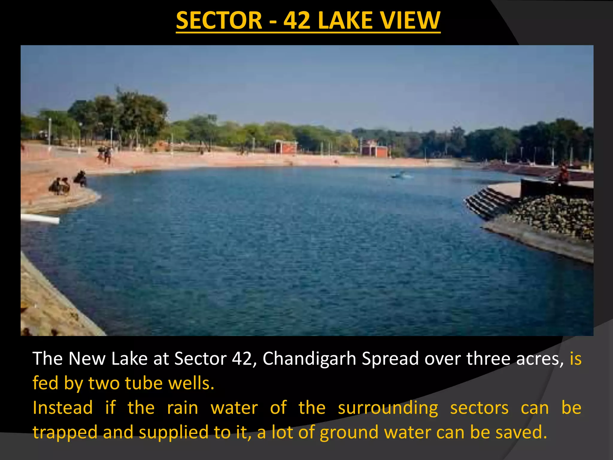 The New Lake at Sector 42, Chandigarh Spread over three acres, is
fed by two tube wells.
Instead if the rain water of the surrounding sectors can be
trapped and supplied to it, a lot of ground water can be saved.
SECTOR - 42 LAKE VIEW
 