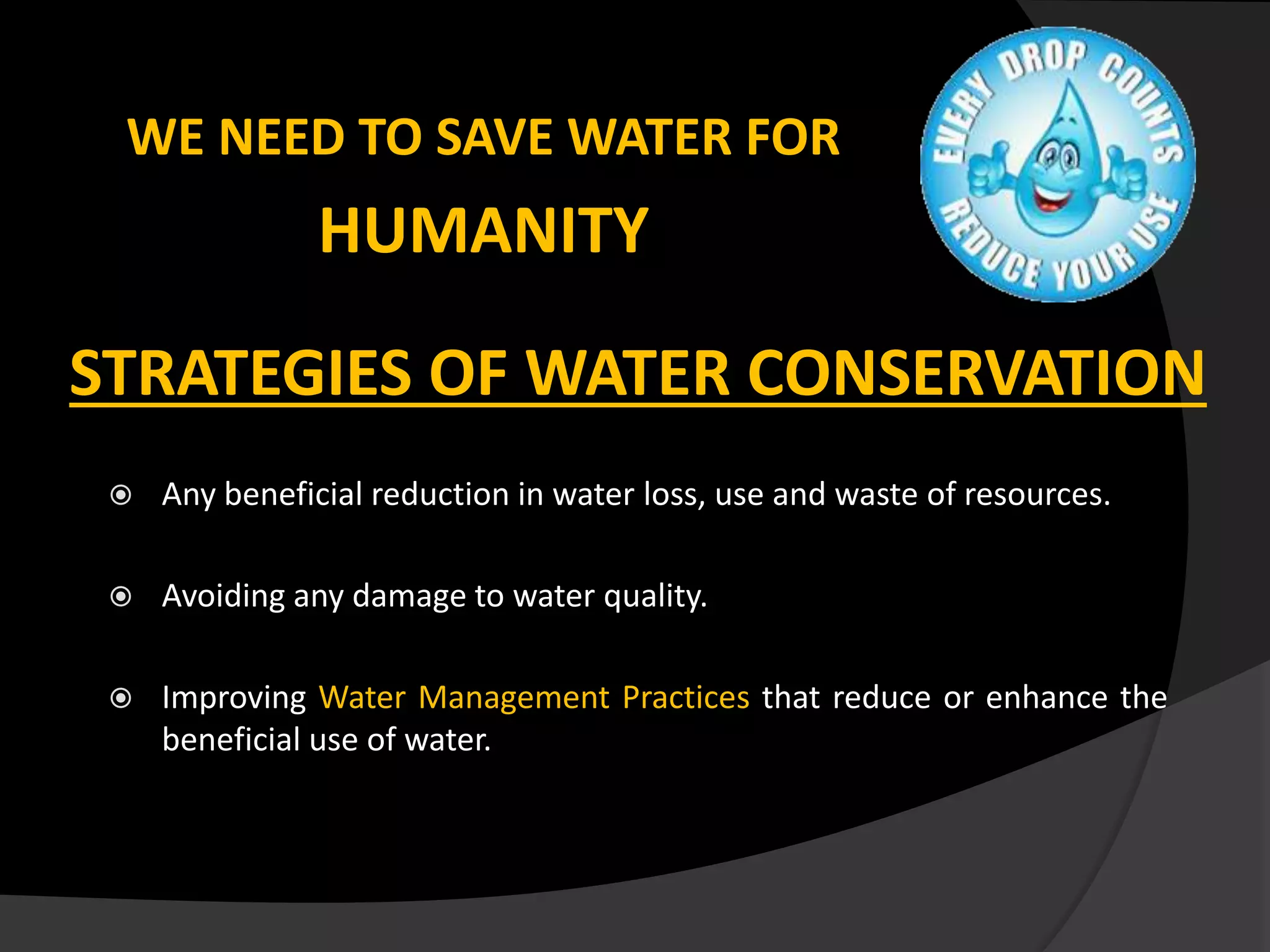 WE NEED TO SAVE WATER FOR
HUMANITY
STRATEGIES OF WATER CONSERVATION
 Any beneficial reduction in water loss, use and waste of resources.
 Avoiding any damage to water quality.
 Improving Water Management Practices that reduce or enhance the
beneficial use of water.
 