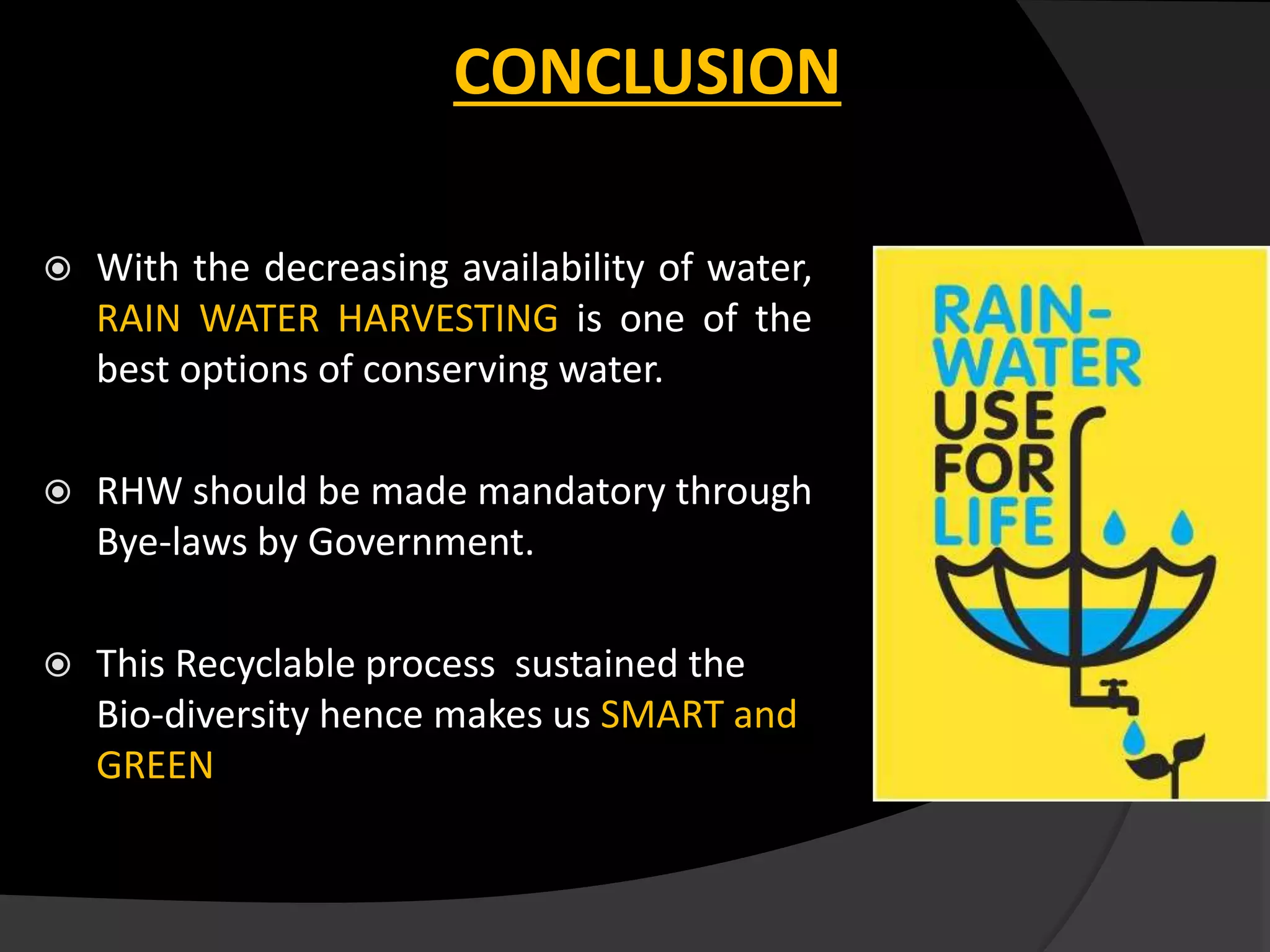 CONCLUSION
 With the decreasing availability of water,
RAIN WATER HARVESTING is one of the
best options of conserving water.
 RHW should be made mandatory through
Bye-laws by Government.
 This Recyclable process sustained the
Bio-diversity hence makes us SMART and
GREEN
 