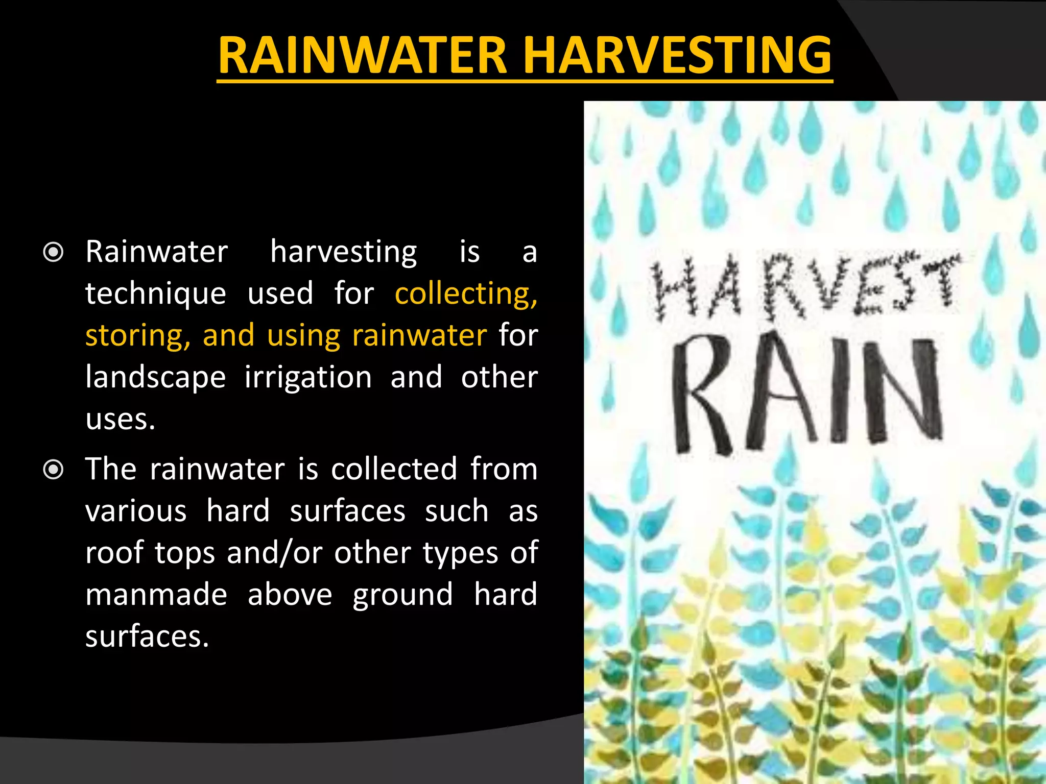 RAINWATER HARVESTING
 Rainwater harvesting is a
technique used for collecting,
storing, and using rainwater for
landscape irrigation and other
uses.
 The rainwater is collected from
various hard surfaces such as
roof tops and/or other types of
manmade above ground hard
surfaces.
 