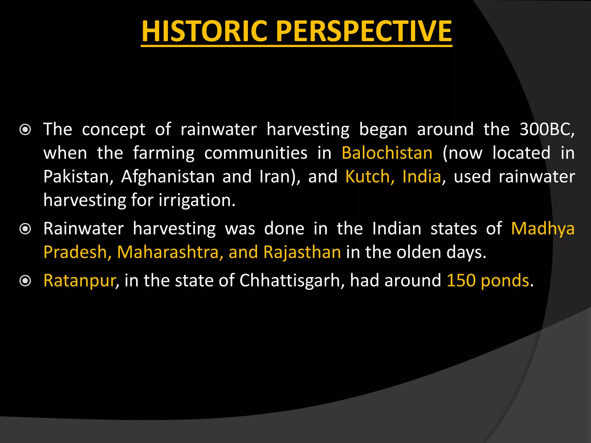 HISTORIC PERSPECTIVE
 The concept of rainwater harvesting began around the 300BC,
when the farming communities in Balochistan (now located in
Pakistan, Afghanistan and Iran), and Kutch, India, used rainwater
harvesting for irrigation.
 Rainwater harvesting was done in the Indian states of Madhya
Pradesh, Maharashtra, and Rajasthan in the olden days.
 Ratanpur, in the state of Chhattisgarh, had around 150 ponds.
 