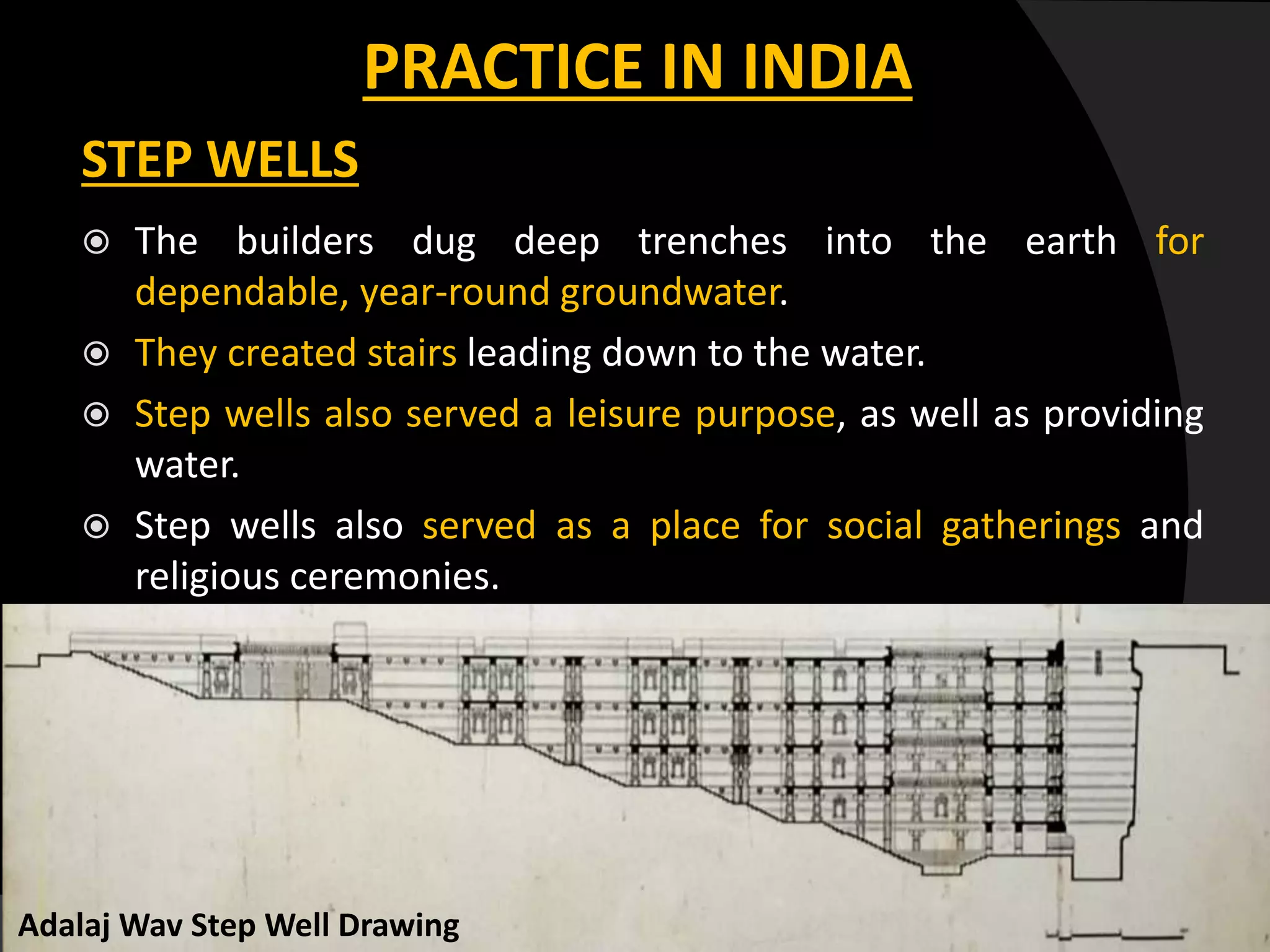 PRACTICE IN INDIA
STEP WELLS
 The builders dug deep trenches into the earth for
dependable, year-round groundwater.
 They created stairs leading down to the water.
 Step wells also served a leisure purpose, as well as providing
water.
 Step wells also served as a place for social gatherings and
religious ceremonies.
Adalaj Wav Step Well Drawing
 