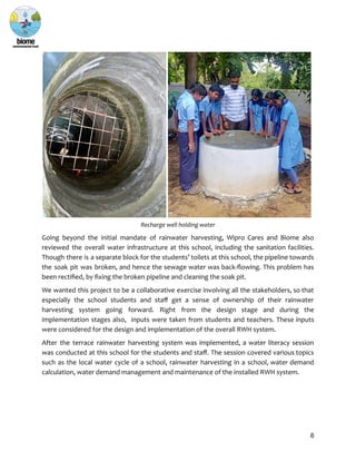 Recharge well holding water
Going beyond the initial mandate of rainwater harvesting, Wipro Cares and Biome also
reviewed the overall water infrastructure at this school, including the sanitation facilities.
Though there is a separate block for the students’ toilets at this school, the pipeline towards
the soak pit was broken, and hence the sewage water was back-flowing. This problem has
been rectified, by fixing the broken pipeline and cleaning the soak pit.
We wanted this project to be a collaborative exercise involving all the stakeholders, so that
especially the school students and staff get a sense of ownership of their rainwater
harvesting system going forward. Right from the design stage and during the
implementation stages also, inputs were taken from students and teachers. These inputs
were considered for the design and implementation of the overall RWH system.
After the terrace rainwater harvesting system was implemented, a water literacy session
was conducted at this school for the students and staff. The session covered various topics
such as the local water cycle of a school, rainwater harvesting in a school, water demand
calculation, water demand management and maintenance of the installed RWH system.
6
 