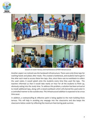 Session on water literacy and maintenance of RWH infrastructure
Another aspect we noticed was the handwash infrastructure. There were only three taps for
washing hands and plates after meals. This created a bottleneck, and students had to get in
line after each meal to access these few taps. Also, since there was no washbasin to collect
the used water, it would splash onto the students every time they used the taps. The
teachers informed us that it would take nearly an hour for all the students to finish up,
obviously eating into the study time. To address this problem, a solution has been arrived at
to install additional taps, along with a raised washbasin which will channel the used water in
a controlled manner to the outside area. This infrastructural addition is expected to be a true
time saver.
In addition, a waterproofing & reflective paint is being applied to the main building block
terrace. This will help in avoiding any seepage into the classrooms and also keeps the
classrooms below cooler by reflecting the maximum heat during peak summer.
7
 