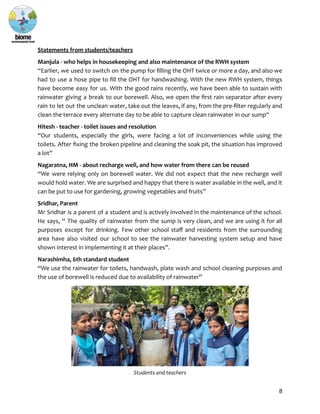 Statements from students/teachers
Manjula - who helps in housekeeping and also maintenance of the RWH system
“Earlier, we used to switch on the pump for filling the OHT twice or more a day, and also we
had to use a hose pipe to fill the OHT for handwashing. With the new RWH system, things
have become easy for us. With the good rains recently, we have been able to sustain with
rainwater giving a break to our borewell. Also, we open the first rain separator after every
rain to let out the unclean water, take out the leaves, if any, from the pre-filter regularly and
clean the terrace every alternate day to be able to capture clean rainwater in our sump“
Hitesh - teacher - toilet issues and resolution
“Our students, especially the girls, were facing a lot of inconveniences while using the
toilets. After fixing the broken pipeline and cleaning the soak pit, the situation has improved
a lot”
Nagaratna, HM - about recharge well, and how water from there can be reused
“We were relying only on borewell water. We did not expect that the new recharge well
would hold water. We are surprised and happy that there is water available in the well, and it
can be put to use for gardening, growing vegetables and fruits”
Sridhar, Parent
Mr Sridhar is a parent of a student and is actively involved in the maintenance of the school.
He says, “ The quality of rainwater from the sump is very clean, and we are using it for all
purposes except for drinking. Few other school staff and residents from the surrounding
area have also visited our school to see the rainwater harvesting system setup and have
shown interest in implementing it at their places”.
Narashimha, 6th standard student
“We use the rainwater for toilets, handwash, plate wash and school cleaning purposes and
the use of borewell is reduced due to availability of rainwater”
Students and teachers
8
 