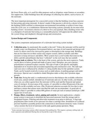 the lower floors only, or is used for other purposes such as irrigation, water features or secondary
fire suppression. Taller buildings have the advantage of collecting less debris, such as leaves, in
the rainwater.

The most important prerequisite for a successful system is that the building owner has a passion
for harvesting and using rainwater. It doesn’t matter if that passion is driven by a desire to have
the building LEED certified, to demonstrate environmental stewardship, to achieve lower long-
term life-cycle cost, or a combination. Rainwater harvesting systems currently do not meet most
building owners’ investment criterion of a three-to-five year payback. But a building owner who
is a champion of rainwater harvesting as a sustainable practice will appreciate the added value
the system brings and shepherd it through design and construction.

System Design and Components

The system components and parameters of a rainwater harvesting system include:

•   Collection area. As mentioned, this usually is the roof.1 Unless the rainwater will be used for
    potable water (see Regulatory Environment below), any type of roof material and design will
    work if it allows rain to be conveyed by gutter or downspout to the storage tank. Buildings
    that are less than two-to-three stories may require screens, debris excluders and other
    measures to keep out leaves and debris. Most systems have a roof washer that removes big
    debris and dirt and pollutants that have “collected” on the roof since the last rainfall.
•   Storage tank or cistern. This is the heart of the system, and also the most expensive. Tanks
    can be above or below ground and made of epoxy steel, fiberglass, pre-cast concrete,
    polyethylene or poured-in-place concrete. The type of tank is job specific and highly
    dependent on its location and associated engineering and construction costs. The tank type
    (and size) also is influenced by whether it’s doing double duty for the sprinkler system.
    Tanks can be located creatively in areas such as under plazas, in parking garages and under
    driveways. Special care is needed to shade fiberglass tanks so they don’t promote algae
    growth.
•   Tank size. Sizing the tank is a mathematical exercise that balances the available collection
    (roof) area, annual rainfall, intended use of rainwater and cost. In other words, you balance
    what you can collect against how the rainwater will be used and the financial and spatial
    costs of storing it. In most areas of the country, it’s possible to collect 80 percent of the rain
    that falls on the available roof area. (The 20 percent reduction accounts for loss due to mist
    and heavy storms that release more rain than the tank can accommodate.) A good rule of
    thumb is that it’s possible to collect 600 gallons of water per inch of annual rainfall per 1,000
    square feet of roof area.
•   Pumps, filters, treatment, valves, piping and controls. In most applications, a duplex
    pump system is necessary to distribute the harvested rainwater from the storage tank to
    designated fixtures. Filtering and ultraviolet treatment occur prior to delivery. A bag-type
    polyethylene filter results in less pressure loss than a cartridge filter. Installation of a reduced
    pressure backflow assembly protects the connection to downstream domestic water. Control
    valves monitor the level of rainwater in the tank against pump operation. Many
1
 Some rainwater harvesting systems collect rainwater from parking lots. This requires a primary settling tank, oil-
water separation and additional filtering that are beyond the scope of this article.


                                                                                                                      2
 