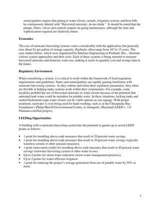 municipalities require that piping to water closets, urinals, irrigation systems and hose bibs
    be continuously labeled with “Harvested rainwater, do not drink.” It should be noted that the
    pumps, filters, valves and controls require on-going maintenance, although the time and
    sophistication required are relatively minor.

Economics

The cost of rainwater harvesting systems varies considerably with the application, but generally
runs about $1 per gallon of storage capacity. Paybacks often range from 10? to 15 years. The
case studies below, which were engineered by Interface Engineering in Portland, Ore., illustrate
various system approaches and their costs. Each of these systems is being metered to measure
harvested rainwater and domestic water use, making it easier to quantify cost and savings data in
the future.

Regulatory Environment

When considering a system, it is critical to work within the framework of local regulatory
requirements and guidelines. States and municipalities are rapidly gaining familiarity with
rainwater harvesting systems. As they outline and refine their regulatory parameters, they often
are flexible in helping make systems work within their communities. For example, some
localities prohibit the use of harvested rainwater in water closets because of the potential that
untreated tank water could be mistaken for potable water. In these situations, locking tanks and
sealed flushometer-type water closets can be viable options as can signage. With proper
treatment, rainwater is even being used for hand washing, such as at the Chesapeake Bay
Foundation’s Philip Merrill Environmental Center, in Annapolis, Maryland (LEED v. 1.0
Platinum-certified project).

LEEDing Opportunities

A building with a rainwater harvesting system has the potential to garner up to seven LEED
points as follows:

•   1 point for installing above-code measures that result in 20 percent water savings.
•   1 point for installing above-code measures that result in 30 percent water savings (typically
    waterless urinals or other unusual measures).
•   1 point (innovation credit) for installing above-code measures that result in 40 percent water
    savings (rainwater harvesting system or other water re-use).
•   Up to 2 points for storm water reduction (storm water management practices).
•   Up to 2 points for water-efficient irrigation
•   1 point for reducing the project’s sewage generation from use of potable water by 50% or
    more.




                                                                                                     3
 