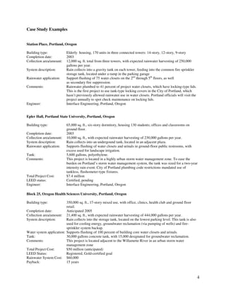 Case Study Examples


Station Place, Portland, Oregon

Building type:             Elderly housing, 170 units in three connected towers: 14-story, 12-story, 9-story
Completion date:           2003
Collection area/amount:    12,000 sq. ft. total from three towers, with expected rainwater harvesting of 250,000
                           gallons per year.
System description:        Rain collects into a gravity tank on each tower, feeding into the common fire sprinkler
                           storage tank, located under a ramp in the parking garage
Rainwater application:     Support flushing of 75 water closets on the 2nd through 5th floors, as well
                           as secondary fire suppression.
Comments:                  Rainwater plumbed to 41 percent of project water closets, which have locking-type lids.
                           This is the first project to use tank-type locking covers in the City of Portland, which
                           hasn’t previously allowed rainwater use in water closets. Portland officials will visit the
                           project annually to spot check maintenance on locking lids.
Engineer:                  Interface Engineering, Portland, Oregon


Epler Hall, Portland State University, Portland, Oregon

Building type:             65,000 sq. ft., six-story dormitory, housing 130 students; offices and classrooms on
                           ground floor.
Completion date:           2003
Collection area/amount:    10,000 sq. ft., with expected rainwater harvesting of 230,000 gallons per year.
System description:        Rain collects into an undergound tank, located in an adjacent plaza.
Rainwater application:     Supports flushing of water closets and urinals in ground-floor public restrooms, with
                           excess used for landscape irrigation.
Tank:                      5,600 gallons, polyethylene.
Comments:                  This project is located in a highly urban storm water management zone. To ease the
                           burden on Portland’s storm water management system, the tank was sized for a two-year
                           intensity rain event. City of Portland plumbing code restrictions mandated use of
                           tankless, flushometer-type fixtures.
Total Project Cost:        $7.4 million
LEED status:               Certified, pending
Engineer:                  Interface Engineering, Portland, Oregon

Block 25, Oregon Health Sciences University, Portland, Oregon

Building type:            350,000 sq. ft., 17-story mixed use, with office, clinics, health club and ground floor
                          retail.
Completion date:          Anticipated 2005
Collection area/amount: 21,400 sq. ft., with expected rainwater harvesting of 444,000 gallons per year.
System description:       Rain collects into the storage tank, located on the lowest parking level. This tank is also
                          used for cooling energy, groundwater reclamation (via pumping of wells) and fire-
                          sprinkler system backup.
Water system application: Supports flushing of 100 percent of building core water closets and urinals.
Tank:                     30,000 gallons concrete tank, with 15,000 designated for groundwater reclamation.
Comments:                 This project is located adjacent to the Willamette River in an urban storm water
                          management zone
Total Project Cost:       $50 million (anticipated)
LEED Status:              Registered, Gold-certified goal
Rainwater System Cost: $60,000
Payback:                  15 years



                                                                                                                         4
 