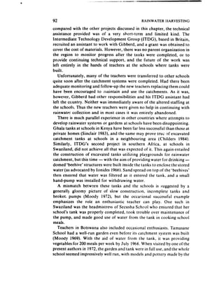 92                                               RAINWATER    HARVESTING

compared with the other projects discussed in this chapter, the technical
assistance provided was of a very short-term and limited kind. The
Intermediate Technology Development Group (ITDG), based in Britain,
recruited an assistant to work with Gibberd, and a grant was obtained to
cover the cost of materials. However, there was no parent organization in
the region to monitor progress after the tanks were completed, or to
provide continuing technical support, and the future of the work was
left entirely in the hands of teachers at the schools where tanks were
built.
   Unfortunately, many of the teachers were transferred to other schools
quite soon after the catchment systems were completed. Had there been
adequate monitoring and follow-up the new teachers replacing them could
have been encouraged to nlaintain and use the catchments. As it was,
however, Gibberd had other responsibilities and his ITDG assistant had
left the country. Neither was immediately aware of the altered staffing at
the school!;. Thus the new teachers were given no help in continuing with
rainwate: collection and in most cases it was entirely abandoned.
   There is much parallel experience in other countries where attempts to
develop rainwater systems or gardens at schools have been disappointing.
Ghala tanks at schools in Kenya have been far lesssuccessful than those at
private homes (Sinclair 1983), and the same may prove true :lf excavated
catchment tanks at schools in a neighbouring area (Childers 1984).
Similarly, ITDG’s second project in southern Africa, at schools in
Swaziland, did not achieve all that was expected of it. This again entailed
the construction of excavated tanks utilizing playgrounds for rainwater
catchment, but this time - with the aim of providing water for drinking -
domed ‘beehive’ structures were built inside the tanks to enclose the stored
water (as advocated by Ionides 1966).Sand spread on top of the ‘beehives’
then ensured that water was filtered as it entered the tank, and a small
hand-pump was installed for withdrawing water.
   A mismatch between these tanks and the schools is suggested by a
generally gloomy picture of slow construction. incomplete tanks and
broker. pumps (Moody 1972). but the occasional successful example
emphasizes the role an enthusiastic teacher can play. One such in
Swaziland was the headmistress of Secusha School who ensured that her
schooi’s tank was properly completed, took trouble over maintenance of
the pump, and made good use of water from the tank in cooking school
meals.
   Teachers in Botswana also included occasional enthusiasts. Tamasane
School had a well-run garden even before its catchment system was built
(Moody 1969). With the aid of water from the tank, it was providing
vegetables for 200 meals per week by July 1968. When visited by one of the
present authors in 1972, the garden and tank were in full use. and the whole
school seemedimpressively well run, with models and pottery made by the
 
