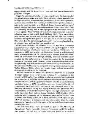 TANKS ANO T’ECHNlCAL Assistant       :’                                     95
regular contact with the Botswart;i ?CI, and built their own trial tanks with
                                       1
polythene sausages.
    Figure 4.5 also mentions village people, some of whose children attended
the schools where tanks were built. Their voluntary labour was called on
during construction, but not enough attention was paid to their experience,
opinions and priorities. For example, water for school gardens was not a
priority for them, but water at ar.%ble lands distant from the villages was of
greater concern. Moreover, rainwater collection in excavated ‘tanks’ was
not something entirely new in which people needed instruction from an
outside agency. Many farmers already made excavations for rainwater
collection near to their arable land (Gibberd 1969). These excavations
were unlined, and so were only feasible on clay soils, but they retained
rainwater during the short period in each year w”, n people were living on
their lands. For this particular application, thp.‘, rhe seasonal availability.
of rainwater was wzl! matched to a specific n=ed.
    Government initiatives in rainwater col!~. I~I were slow to develop
(despite Gibberd’s urgent advocacy of them ‘: 1981)), but appear to have
taken more account of villagers’ experience i!jan did the ITDG work. For
example, in 1973, the Ministry of Agriculture issued a well-illustrated
leaflet advising farmers on the construction of unlined ‘water catchment
tanks’ on their arable land. Though reflecting influence from the earlier
programme, the leaflet also gave formal recognition to the traditional
practice of excavating small rainwater ponds, recommending dimensions
and promising help from extension officers in assessing soil conditions. At
 the same time, the Ministry was using earth-moving machinery to construct
‘hafirs’ (Classen 1980). which were much larger, unlined excavations
designed to provide water for livestock.
    Another direction in which the Botswana tradition of excavated
drainage storage could develop was indicated by a footnote in the
 Ministry’s 1973 leaflet. This said that if a farmer’s unlined excavation did
 not hold water, it ‘could be lined with plastic sheeting or cement - seek
advice from your District Agricultural Officer’. The idea of a cement lining
 was taken further in 1979 when chicken wire was pegged to the sides ot’
experimental excavated tanks and cement was plastered onto it; the
 resulting ferrocement lining was highly effective, and produced what
amounted to a new type of tank in this region. Strikingly similar rainwater
tanks have since been built in Kenya (Batchelor 1985; Childers 19X4),
 probably with knowledge of the Botswana experiments derived from
 Maikano and Nyberg (1980). In a leaflet describing the Kenyan design,
 UNkCEF advocates a hemispherical excavation rather than the shape
 indicated in Figure 4.6, and refinements in the method of covering the tank
and the inlet filter.
    The Botswana tanks were deveioped as part of the Ministry of
 Agriculture’s Arable Lands Development Programme (ALDFP), and are
 also notable for the way in which threshing tloors of‘ trzditional
 