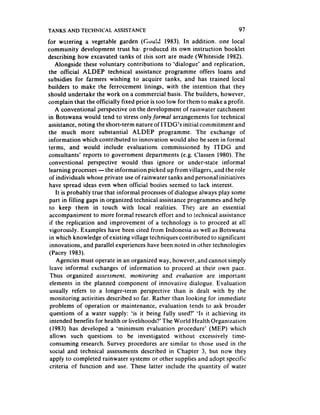 TANKS AND TECHNICAL ASSISTANCE                                             97
for watering a vegetable garden ((%u13 1983). In addition, one local
community development trust ha!. produced its own instruction booklet
describing how excavated tanks of this sort are made (Whiteside 1982).
     Alongside these voluntary contributions to ‘dialogue’ and replication,
 the official ALDEP technical assistance programme offers loans and
subsidies for farmers wishing to acquire tanks, and has trained local
builders to make the ferrocement linings, with the intention that they
should undertake the work on a commercial basis. The builders, however,
complain that the officially fixed price is too low for them to make a profit.
     A conventional perspective on the development of rainwater catchment
in Botswana would tend to stress only formal arrangements for technical
assistance, noting the short-term nature of ITDG’s initial commitment and
the much more substantial ALDEP programme. The exchange of
information which contributed to innovation would also be seen in formal
 terms, and would include evaluations commissioned by ITDG and
 consultants’ reports to government departments (e.g. Classen 1980). The
 conventional perspective would thus ignore or under-state informal
 learning processes - the information picked up from villagers, and the role
 of individuals whose private use of rainwater tanks and personal initiatives
 have spread ideas even when official bodies seemed to lack interest.
     It is probably true that informal processes of dialogue always play some
 part in filling gaps in organized technical assistance programmes and help
 to keep them in touch with local realities. They are an essential
 accompaniment to more formal research effort and to technical assistance
 if the replication and improvement of a technology is to proceed at al!
 vigorously. Examples have been cited from Indonesia as well as Botswana
 in which knowledge of existing village techniques contributed to significant
  innovations, and parallel experiences have been noted in other technologies
 (Pacey 1983).
     Agencies must operate in an organized way, however, and cannot simply
  leave informal exchanges of information to proceed at their own pace,
  Thus organized asse.wmen~.        monitoring and evahrariort  are important
  elements in the planned component of innovative dialogue. Evaluation
  usually refers to a longer-term perspective than is dealt with by the
  monitoring activities described so far. Rather than looking for immediate
  problems of operation or maintenance, evaluation tends to ask broader
  questions of a water supply: ‘is it being fully used‘?’ ‘Is it achieving its
  intended benefits for health or livelihoods?‘The World Health Organization
  (1983) has developed a ‘minimum evaluation procedure’ (MEP) which
  allows such questions to be investigated without excessively time-
  consuming research. Survey procedures are similar to those used in the
  social and technical assessments described in Chapter 3, but now they
  apply to completed rainwater systems or other supplies and adopt specific
  criteria of function and use. These latter include the quantity of water
 