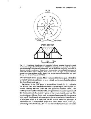 RAINWATER       HARVESTING

                                            PLAN




                                    CROSS-SECTION




                                     0                  10m
                                     A
Fig. I. I    A traditional. though rather rare, example of collecting rainwater-from roofs -found
in a house in Senegal about 1940.(Denyer, 1978) Water drippingfrom the eavesfailsdirectly into
 the circular tank in the courtyard or sometimes into the impluvium court itselj: from where it
drains to an underground cistern. Square houses using the same principle have been common in
 the Yoruba and Benin regions of Nigeria. There are also houses with larger courtyards where the
paving serves as a catchment surface. Runoff from the roof then enters the ci.rtern only after
Jowing over the paved area. (UNEP 1983)
onto a fieid on flatter ground. Many variants of this technique, referred to
as ‘runoff farming’ are known to have existed, and new methods have been
developed in recent years.
   Agriculture in the Old World originated in a ckimatically dry region in
the Middle East, and may have depended to some degree on irrigation or
runoff farming merhods from the start (Evenari/Mashash 1975). The
techniques involved seemto have been forgotten insubsequent agricultural
development located in moister regions of Europe, Asia and America. The
most notable evidence about such techniques has emerged from research
into runoff farming and rainwater collection systems in the Negev Desert,
in southern Israel. It is clear that in this region, rainwater provided a
livelihood for a considerable population more than 2,000 years ago,
continuing until about 700 A.D. The restoration of ancient farms where the
 