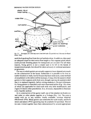 DRINKING WATER SYSTEM DESIGN                                                                      103
     plastic, tile or
     metal roofing




overflow -      -




                                                                    outlet (may be       -
                                                                    piped into dwelling)
                                                                    gravel soakaway


                     trench
Fig. 5.3  Downpipes &or cnlleclitq   warcr/rom   bath sides r$‘a pirchrd roof: (lnstrtutP.fkjr   Rural
Wurer 1982)

catch both gushing flow from the roof and also drips. In addition, they need
an adequate slope for their entire flow length so that stagnanr pools which
could provide breeding places for mosquitoes are avoided. For all these
reasons, fixing gutters is not a simpie task to be left m the hands of
inexperienced people, but should be taken seriously in rechnical assistance
programmes.
   The way in which gutters are actually supported must depend very much
on the construction of the house. Sometimes it is possible to fix iron or
timber brackets to walls, but for houses that have wide eaves, some method
of attachment to the rafters will be necessary. It may often be easiest to bind
gutters to their supports with thick wire, though rope may be used provided
that it is replaced regularly, before rotting weakens it. Several techniques
fcr fixing gutters to thatched roofs were illustrated earlier (Fig. 1.8), some
of which are applicable for tiled roofs with very little modification, and
Figure 5.4 shows other possibilities. It is, of course, impossible to illustrate
every feasible method.
   As to construction of the gutter itself, one of the simplest methods is to
 nail cedar or other planks together in a V-shape (Fig. 5.4). The joint is
sealed with tar or any suitabie, locally available, resinous material
(McDowell 1976). Metal gutters can sometimes be made locally, and btrlh
metal and plastic (PVC) guttering may be available for purchase. Haived
tin cans riveted together have been demonstrated by several appropriate
 