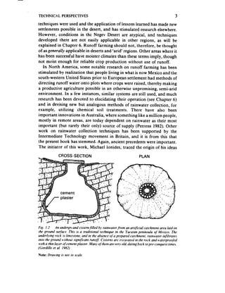 TECNNKAL        PERSPECTIVES                                                                   3
techniques were used and the application of lessonslearned has made new
settlements possible in the desert, and has stimulated research elsewhere.
However, conditions in the Negev Desert are atypical, and techniques
developed there are not easily applicable in other regions, as will be
explained in Chapter 6. Runoff farming should not, therefore, be thought
of as genera!/” applicable in deserts and ‘arid’ regions. Other areas where it
has been successfulhave moister climates than these terms imply, though
not moist enough for reliable crop production without use of runoff.
   In North America, some notable rssearch on runoff farming has been
stimulated by realization that people living in what is now Mexico and the
south-western United States prior to European settlement had methods of
directing runoff water onto plots where crops were raised, thereby making
a productive agriculture possible in an otherwise unpromising, semi-arid
environment. In a few instances, similar systems are still used, and much
research has been devoted to elucidating their operation (see Chapter 6)
and in devising new but analogous methods of rainwater cohection, for
example, utilizing chemical soil treatments. There have also been
important innovations in Australia, where something like a million people,
mostly in remote areas, are today dependent on rainwater as their most
important (but rarely their only) source of supply (Perrens 1982). Other
work on rainwater collection techniques has been supported by the
Intermediate Technology movement in Britain, and it is from this that
the present book has stemmed. Again, ancient precedents were important.
The initiator of this work, Michael ionides, traced the origin of his ideas
              CROSS-SECTION                                           PLAN




FiR. I.2     An undergn.und cistern/ilied by rainwater from an artificial catchment area laid on
the ground surface. This is a traditional technique in the Yucatan peninsula of Mexico, The
underi.ving rock is limestone, and in the absence of a prepared ratchment. rainwater infi,trates
mto the ground without .significant runofj Cisterns are e.wavated in the rock and waterproofed
wrth a thin layer q/cement plaster. Many of them are very old, dating back to pre-conquest times.
(Gordillo et al. 1982)
Note: Drawing is not to scale.
 