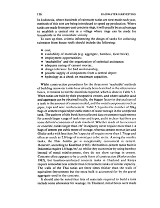 116                                                RAINWATER HARVESTING

In Indonesia, where hundreds of rainwater tanks are now made each year,
methods of this sort are being introduced to speed up production. Where
tanks are made from pre-cast concrete rings, it will usually be an advantage
to establish a central site in a village where rings can be made for
households in the immediate vicinity.
   To sum up then, criteria influencing the design of tanks for collecting
rainwater from house roofs should include the following:

   .   cost;
   l   availability of materials (e.g. aggregate, bamboo, local brick);
   l   employment opportunities;
   l   ‘teachability’ and the organization of technical assistance;
   l   adequate curing of cement mortar;
   l   design tolerance for bad workmanship;
   l   possible supply of components from a central depot;
   l   hydrology as a check on maximum capacities.

   Whilst construction procedures for the three most ‘teachable’ methods
of building rainwater tanks have already been described in the information
boxes, it remains to list the materials required, which is done in Table 5.3.
When tanks are built by their prospective owners, and where suitable sand
and aggregate can be obtained locally, the biggest factor in the total cost of
a tank is the amount of cement needed, and the metal components such as
pipes, taps and wire reinforcement. Table 5.3 quotes the number of 50kg
bags of cement required per cubic metre of water storage in the completed
tank. The authors of this book have collected data on cement requirements
for a much larger range of tank sizes and types, and it is clear that there are
some definiteeconomies of scale involved. Whether made of ferrocement
or concrete, tanks larger than 7m’ in capacity never require more than 1.4
bags of cement per cubic metre of storage, whereas cement mortar jars and
Ghala tanks with less than 3rnj capacity all require more than 1.7 bags and
often as much as 2.0 bags of cement per cubic metre. Among the smaller
tanks, the Thai Jumbo jar is exceptionally          economical in cement.
However, according to Kaufman (1983), the bamboo-cement tanks built in
Indonesia require 1.8 bags/m’, so whilst they economize by using bamboo
instead of metal reinforcement, they do not show savings in cement.
Concrete often appears to be a costly form of construction (Kerkvoorden
 1982), but bamboo-reinforced     concrete tanks in Thailand and Kenya
require somewhat less cement than ferrocement tanks of similar capacity.
The v;alls of the Thai tanks are three times thicker than the walls of
equivalent ferrocement but the extra bulk is accounted for by the gravel
aggregate used in the concrete.
   It should also be noted that lists of materials required to build a tank
include some allowance for wastage. In Thailand, metal boxes were made
 