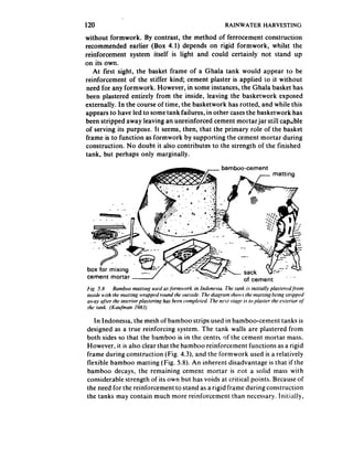 120                                              RAINWATER HARVESTING

without formwork. By contrast, the method of ferrocement construction
recommended earlier (Box 4.1) depends on rigid formwork, whilst the
reinforcement system itself is light and could certainly not stand up
on its own.
   At first sight, the basket frame of a Ghala tank would appear to be
reinforcement of the stiffer kind; cement plaster is applied to it without
need for any formwork. However, in some instances, the Ghala basket has
 been plastered entirely from the inside, leaving the basketwork exposed
externally. In the course of time, the basketwork has rotted, and white this
appears to have ted to some tank failures, in other cases the basketwork has
been stripped away leaving an unreinforced cement mortar jar stilt cap;bte
of serving its purpose. It seems, then, that the primary role of the basket
frame is to function as formwork by supporting the cement mortar during
construction. No doubt it also contributes to the strength of the finished
tank, but perhaps only marginally.

                                               bamboo-cement




cement mortar




   In Indonesia, the mesh ofbamboostrips    used in bamboo-cement tanks is
designed as a true reinforcing system. The tank walls are plastered from
both sides so that the bamboo is in the centre of the cement mortar mass.
However, it is also clear that the bamboo reinforcement functions as a rigid
frame during construction (Fig. 4.3), and the formwork used is a relatively
flexible bamboo matting (Fig. 5.8). An inherent disadvantage is that if the
bamboo decays, the remaining cement mortar is r,ot a solid mass with
considerable strength of its own but has voids at critical points. Because of
the need for the reinforcement to stand as a rigid frame during construction
the tanks may contain much more reinforcement than necessary. Initially,
 
