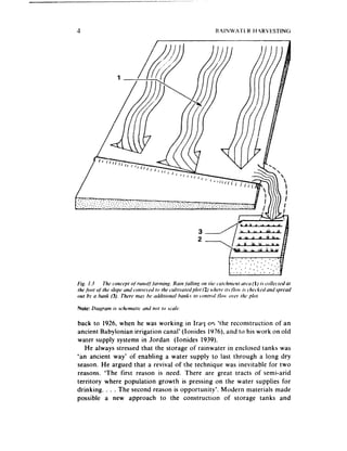 Note: Drugrant is schtvnuric und not to .wtk.

back to 1926. when he was working in Iraq or, ‘the reconstruction of an
ancient Babylonian irrigation canal’ (Iouides 1976).and to his work on old
water supply systems in Jordan (Ionides 1939).
   He always stressed that the storage of rainwater in enclosed tanks was
*an ancient way’ of enabling a water supply to last through a long dry
season. He argued that a revival of the technique was inevitable for two
reasons. ‘The first reason is need. There are great tracts of semi-arid
territory where population growth is pressing on the water supplies for
drinking. . . . The second reason is opportunity’. Modern materials made
possible a new approach to the construction of storage tanks and
 