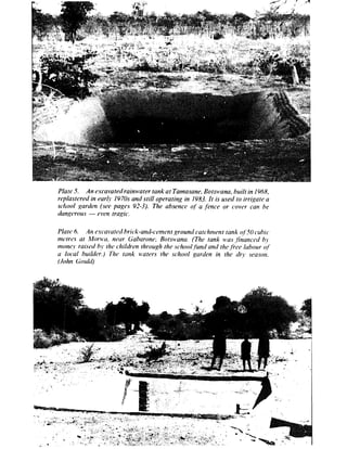 P/ate 5. An esca~~atedrainwater tank at Tatnasane. Botswana. built in 19~58,
replastered in ear!1 I97Os anti still operatirtg in 1983. It is wed to irrigate a
sc*hol garden (see pages 92-3). The absence qf‘ a .f?nce or cover can he
darip-mrs - even tragic.
 