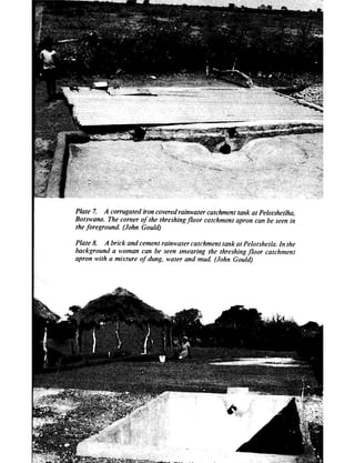Plate 7. A corrugated iron covered rainwater catchment tank at Pelotshetlha.
Botswana. The corner of the threshing floor catchment apron can be seen in
the foreground. (John Gould)

Plate 8. A brick and cement rainwater catchment tank at Peiotshetia. In the
background a woman can be seen smearing the threshing floor catchment
apron with a mixture of dung, water and mud. (John Gould)
 