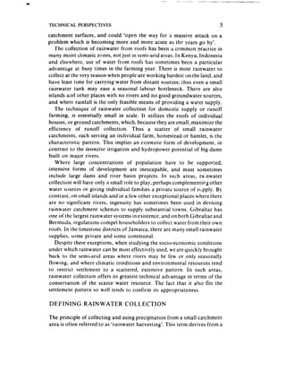 TECHNICAL    PERSPECTIVES                                                   5

catchment surfaces, and could ‘open the way for a massive attack on a
problem which is becoming more and more acute as the years go by’.
   The collection of rainwater from roofs has been a common practice in
many moist climatic zones, not just in semi-arid areas. In Kenya, Indonesia
and elsewhere, use of water from roofs has sometimes been a particular
advantage at busy times in the farming year. There is most rainwater to
collect at the very seasonwhen people are working hardest on the land, and
have least time for carrying water from distant sources; thus even a small
rainwater tank may ease a seasonal labour bottleneck. There are also
islands a;ld other places with no rivers and no good groundwater sources,
and where rainfall is the only feasible means of providing a water supply.
   The technique of rainwater collection for domestic supply or runoff
farming, is essentially small in scale. It utilizes the roofs of individual
houses, or ground catchments, which, becausethey are small, maximize the
efficiency of runoff collection. Thus a scatter of small rainwater
catchments, each serving an individual farm, homestead or hamlet, is the
characteristic pattern. This implies an extensive form of development, in
contrast to the intemivr irrigation and hydropower potential of big dams
built on major rivers.
   Where large concentrations of population have to be supported,
intensive forms of development are inescapable, and must sometimes
include large dams and river basin projects. In such areas, rainwater
collection will have only a small role to play, perhaps complementirgother
water sources or giving individual families a private source of supply. By
contrast, on small islands and in a few other exceptional places where there
are no significant rivers, ingenuity has sometimes been used in devising
rainwater catchment schemes to supply substantial towns. Gibraltar has
one of the largest rainwater systemsin existence,and on both Gibraltar and
Bermuda, regulations compel householders to collect water from their own
roofs. In the iimestone districts of Jamaica, there are many small rainwater
supplies, some private and some communal.
   Despite these exceptions, when studying the socio-economic conditions
under which rainwater can be most effectively used, we are quickly brought
back to the semi-arid areas where rivers may be few or only seasonally
flowing, and where climatic conditions and environmental resources tend
to restrict settlement to a scattered, extensive pattern. In such areas,
rainwater collection offers its greatest technical advantage in terms of the
conservation of the scarce water resource. The fact that ‘it also fits the
settlement pattern so well tends to confirm its appropriateness.

DEFINING       RAINWATER          COLLECTION

The principle of collecting and using precipitation from a small catchment
area is often referred to as ‘rainwater harvesting’. This tertn derives from a
 